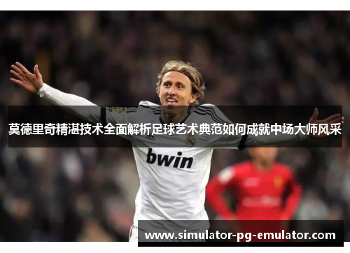 莫德里奇精湛技术全面解析足球艺术典范如何成就中场大师风采