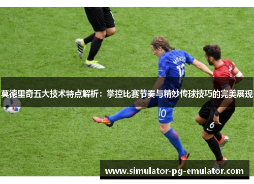 莫德里奇五大技术特点解析：掌控比赛节奏与精妙传球技巧的完美展现