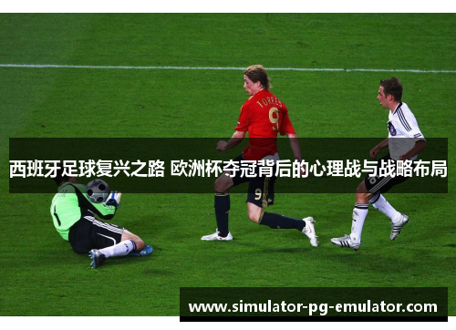 西班牙足球复兴之路 欧洲杯夺冠背后的心理战与战略布局 西班牙足球复兴之路 欧洲杯夺冠背后的心理战与战略布局