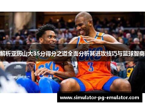 解析亚历山大35分得分之道全面分析其进攻技巧与篮球智商