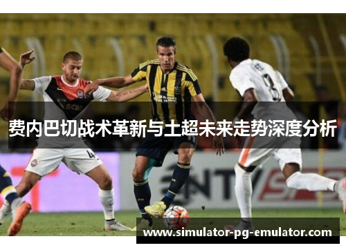 费内巴切战术革新与土超未来走势深度分析
