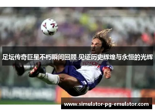 足坛传奇巨星不朽瞬间回顾 见证历史辉煌与永恒的光辉