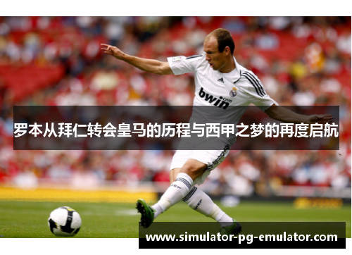 罗本从拜仁转会皇马的历程与西甲之梦的再度启航