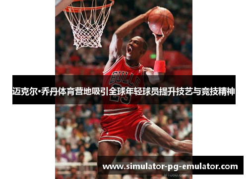 迈克尔·乔丹体育营地吸引全球年轻球员提升技艺与竞技精神