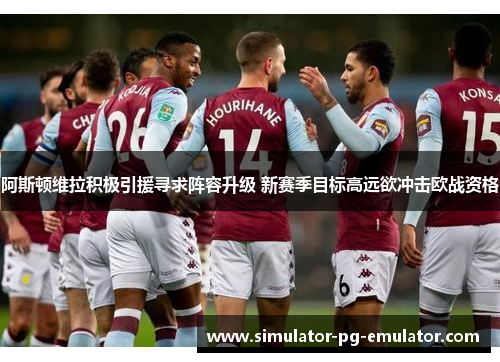 阿斯顿维拉积极引援寻求阵容升级 新赛季目标高远欲冲击欧战资格