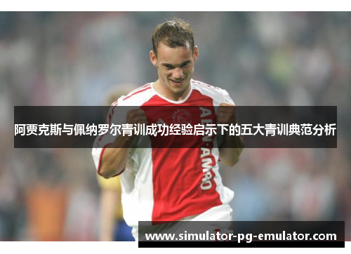 阿贾克斯与佩纳罗尔青训成功经验启示下的五大青训典范分析 阿贾克斯与佩纳罗尔青训成功经验启示下的五大青训典范分析