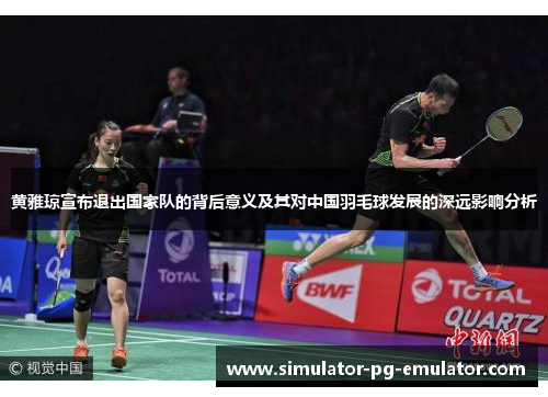 黄雅琼宣布退出国家队的背后意义及其对中国羽毛球发展的深远影响分析