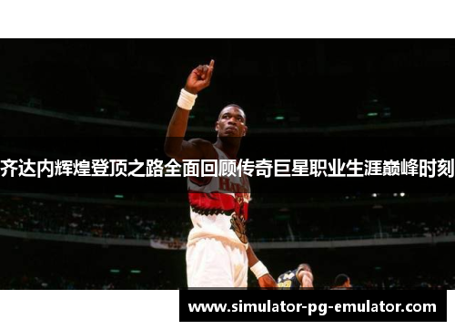 齐达内辉煌登顶之路全面回顾传奇巨星职业生涯巅峰时刻