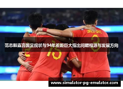 范志毅直言国足现状与94年差距巨大指出问题根源与发展方向