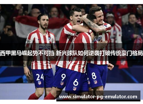 西甲黑马崛起势不可挡 新兴球队如何逆袭打破传统豪门格局