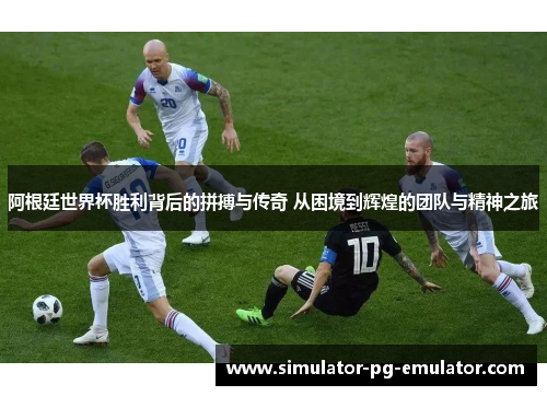 阿根廷世界杯胜利背后的拼搏与传奇 从困境到辉煌的团队与精神之旅