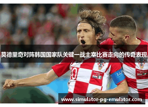 莫德里奇对阵韩国国家队关键一战主宰比赛走向的传奇表现