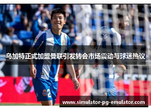 乌加特正式加盟曼联引发转会市场震动与球迷热议