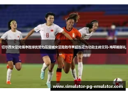 切尔西女足凭借净胜球优势力压曼城女足险胜夺英超连冠为功勋主帅艾玛·海耶斯献礼