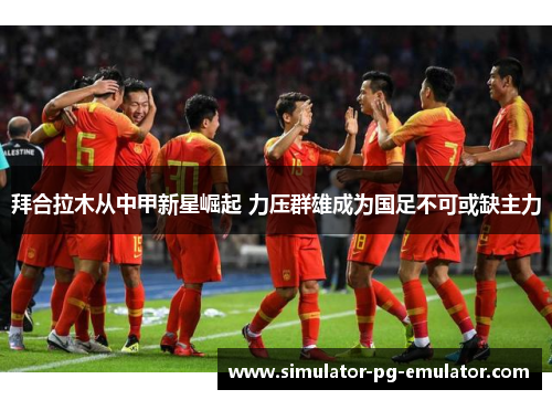 拜合拉木从中甲新星崛起 力压群雄成为国足不可或缺主力 拜合拉木从中甲新星崛起 力压群雄成为国足不可或缺主力