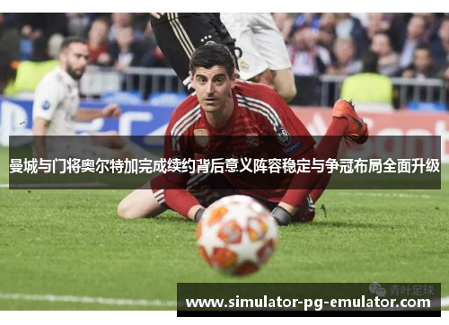 曼城与门将奥尔特加完成续约背后意义阵容稳定与争冠布局全面升级