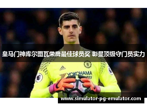皇马门神库尔图瓦荣膺最佳球员奖 彰显顶级守门员实力 皇马门神库尔图瓦荣膺最佳球员奖 彰显顶级守门员实力