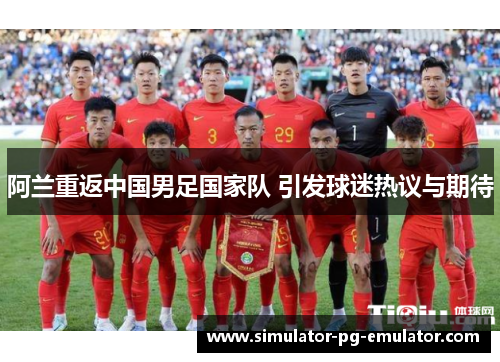阿兰重返中国男足国家队 引发球迷热议与期待 阿兰重返中国男足国家队 引发球迷热议与期待