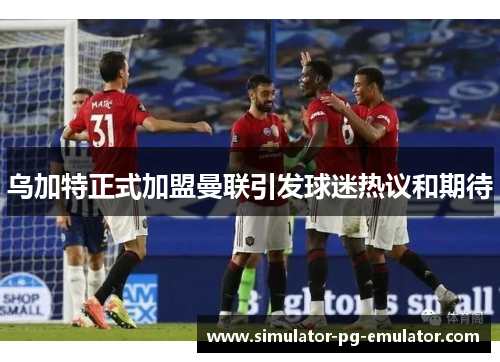 乌加特正式加盟曼联引发球迷热议和期待