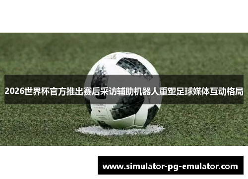 2026世界杯官方推出赛后采访辅助机器人重塑足球媒体互动格局