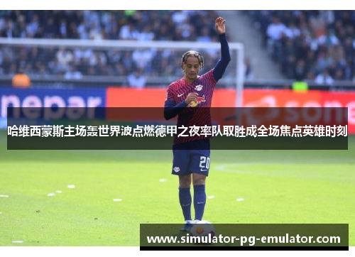 哈维西蒙斯主场轰世界波点燃德甲之夜率队取胜成全场焦点英雄时刻 哈维西蒙斯主场轰世界波点燃德甲之夜率队取胜成全场焦点英雄时刻