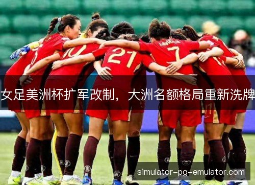 女足美洲杯扩军改制，大洲名额格局重新洗牌